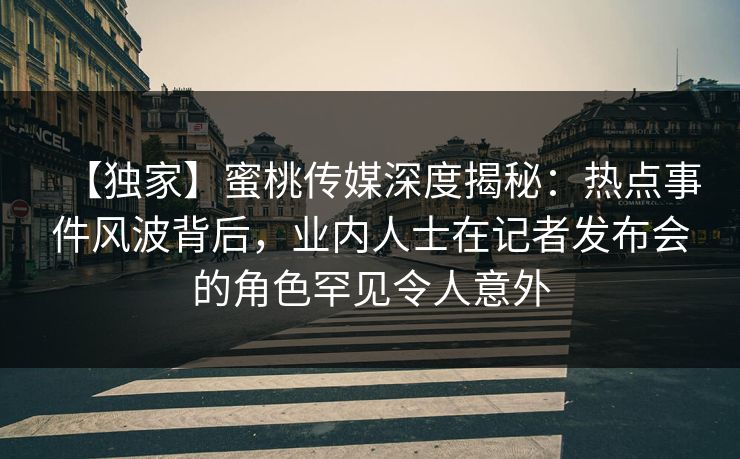 【独家】蜜桃传媒深度揭秘：热点事件风波背后，业内人士在记者发布会的角色罕见令人意外