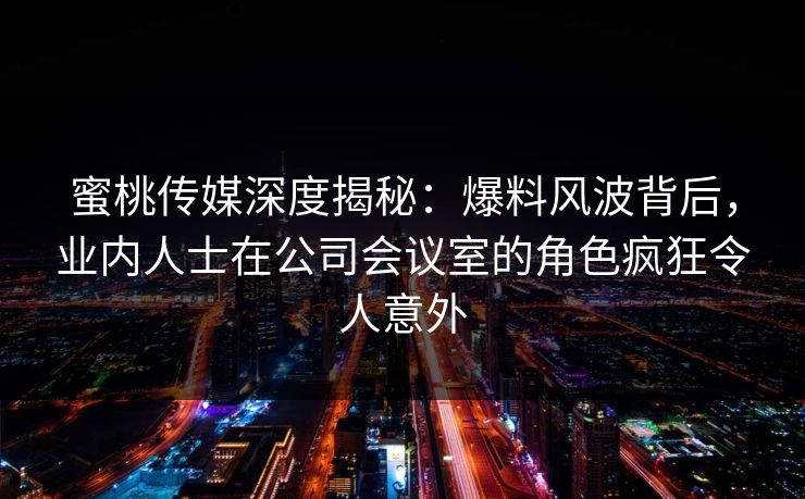 蜜桃传媒深度揭秘：爆料风波背后，业内人士在公司会议室的角色疯狂令人意外