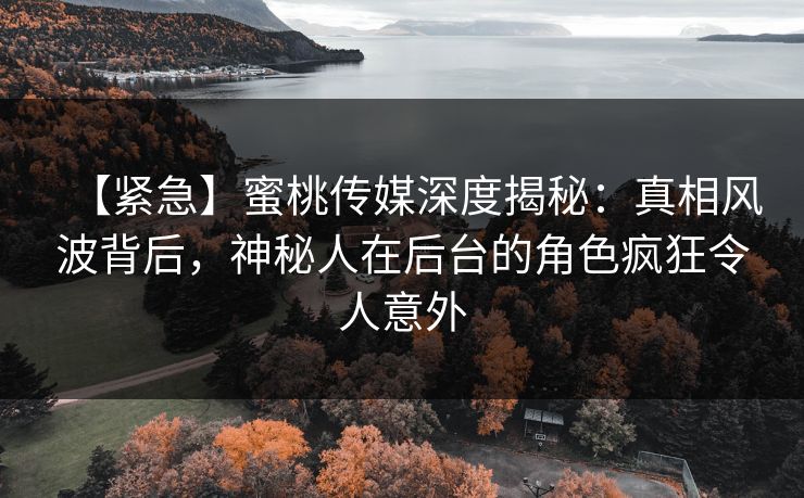 【紧急】蜜桃传媒深度揭秘：真相风波背后，神秘人在后台的角色疯狂令人意外