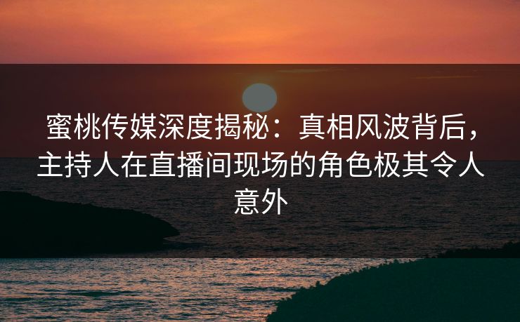 蜜桃传媒深度揭秘：真相风波背后，主持人在直播间现场的角色极其令人意外