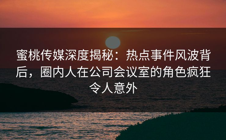 蜜桃传媒深度揭秘：热点事件风波背后，圈内人在公司会议室的角色疯狂令人意外