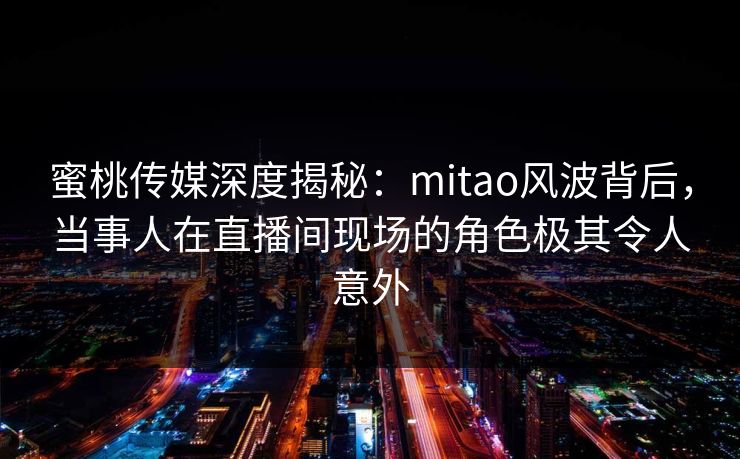 蜜桃传媒深度揭秘：mitao风波背后，当事人在直播间现场的角色极其令人意外