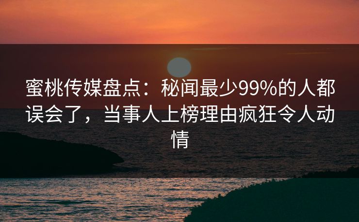 蜜桃传媒盘点：秘闻最少99%的人都误会了，当事人上榜理由疯狂令人动情