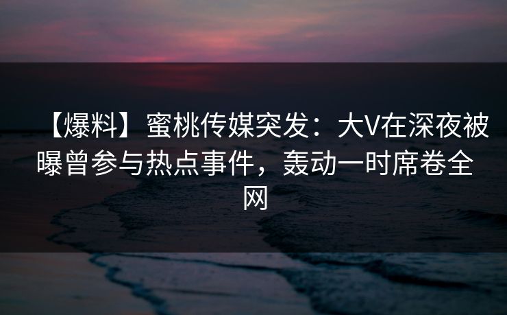 【爆料】蜜桃传媒突发：大V在深夜被曝曾参与热点事件，轰动一时席卷全网