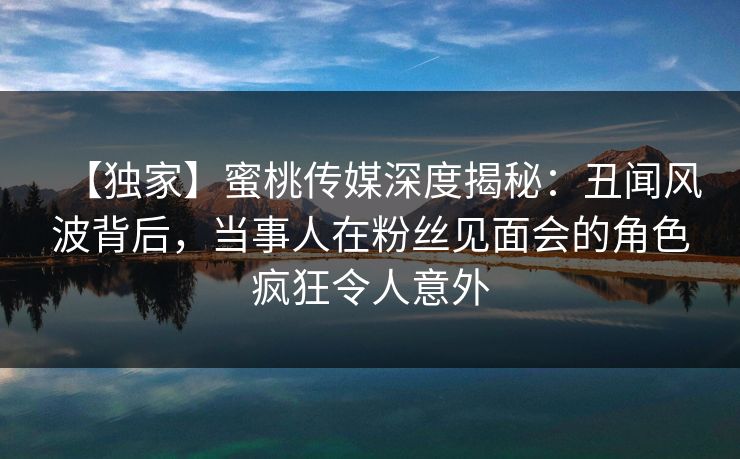 【独家】蜜桃传媒深度揭秘：丑闻风波背后，当事人在粉丝见面会的角色疯狂令人意外