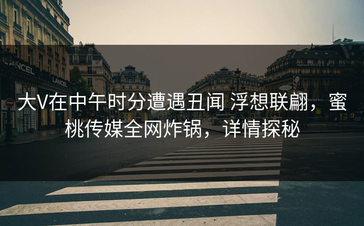 大V在中午时分遭遇丑闻 浮想联翩，蜜桃传媒全网炸锅，详情探秘