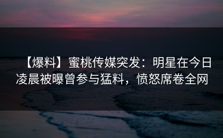 【爆料】蜜桃传媒突发：明星在今日凌晨被曝曾参与猛料，愤怒席卷全网