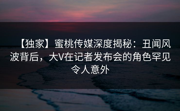 【独家】蜜桃传媒深度揭秘：丑闻风波背后，大V在记者发布会的角色罕见令人意外