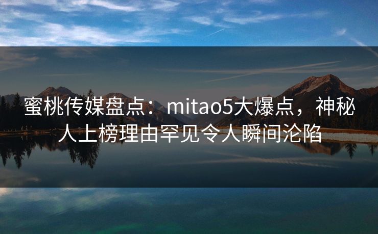 蜜桃传媒盘点：mitao5大爆点，神秘人上榜理由罕见令人瞬间沦陷