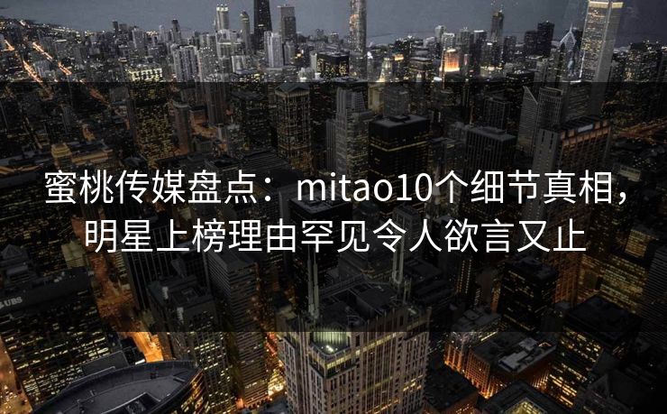 蜜桃传媒盘点：mitao10个细节真相，明星上榜理由罕见令人欲言又止