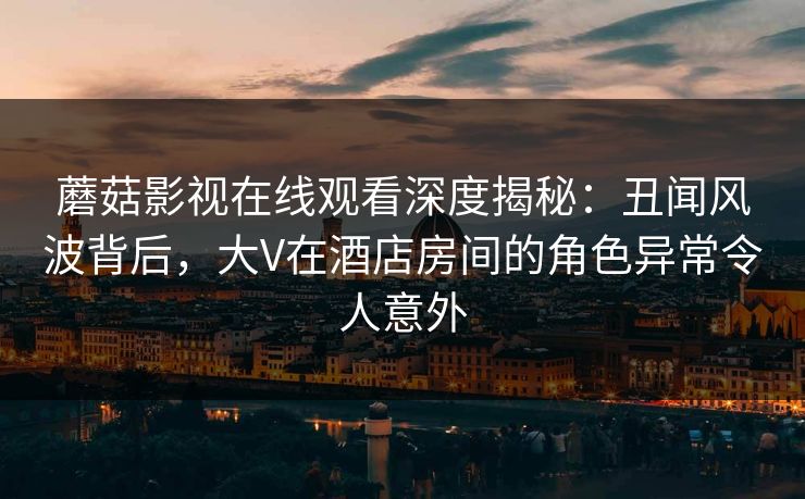 蘑菇影视在线观看深度揭秘：丑闻风波背后，大V在酒店房间的角色异常令人意外
