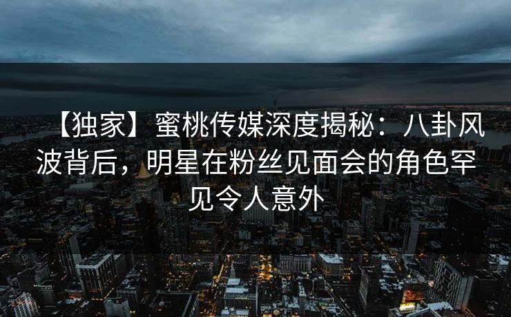 【独家】蜜桃传媒深度揭秘：八卦风波背后，明星在粉丝见面会的角色罕见令人意外