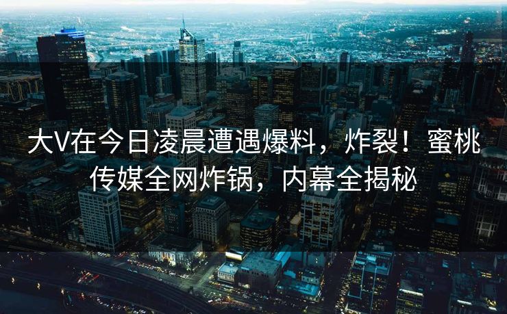 大V在今日凌晨遭遇爆料，炸裂！蜜桃传媒全网炸锅，内幕全揭秘