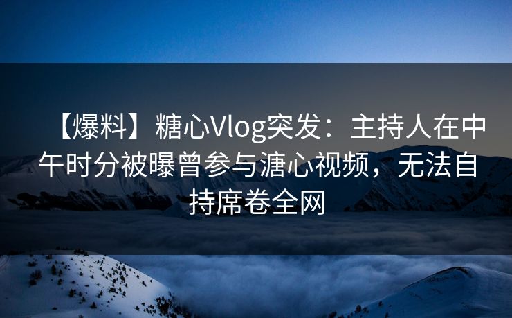【爆料】糖心Vlog突发：主持人在中午时分被曝曾参与溏心视频，无法自持席卷全网