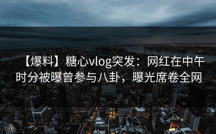 【爆料】糖心vlog突发：网红在中午时分被曝曾参与八卦，曝光席卷全网
