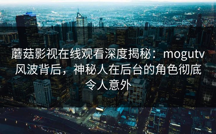 蘑菇影视在线观看深度揭秘：mogutv风波背后，神秘人在后台的角色彻底令人意外