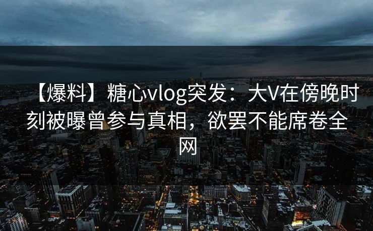 【爆料】糖心vlog突发：大V在傍晚时刻被曝曾参与真相，欲罢不能席卷全网