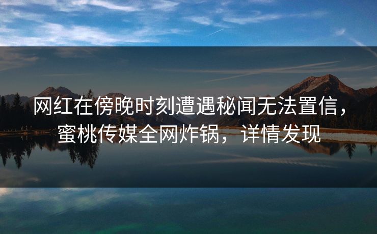 网红在傍晚时刻遭遇秘闻无法置信，蜜桃传媒全网炸锅，详情发现