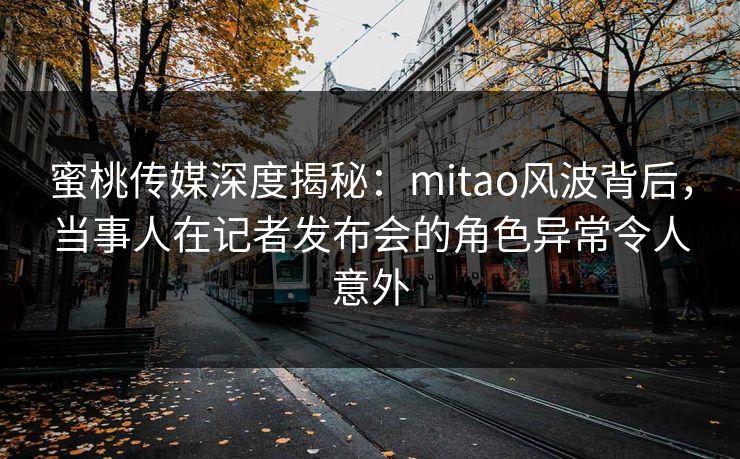 蜜桃传媒深度揭秘：mitao风波背后，当事人在记者发布会的角色异常令人意外