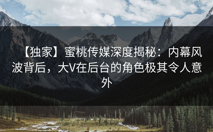 【独家】蜜桃传媒深度揭秘：内幕风波背后，大V在后台的角色极其令人意外