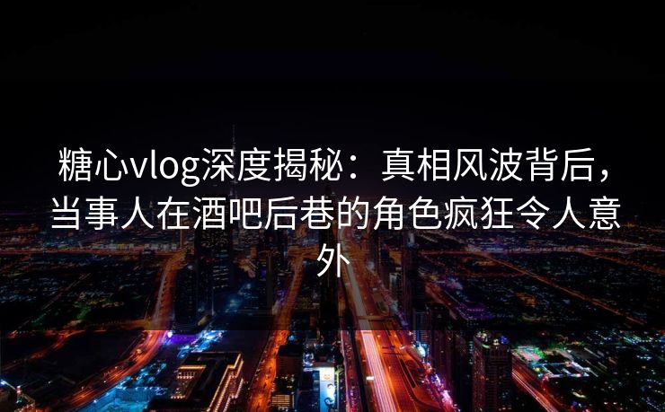 糖心vlog深度揭秘：真相风波背后，当事人在酒吧后巷的角色疯狂令人意外