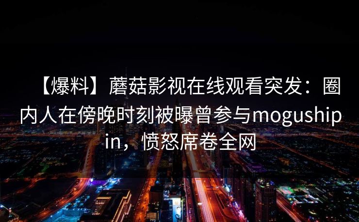 【爆料】蘑菇影视在线观看突发：圈内人在傍晚时刻被曝曾参与mogushipin，愤怒席卷全网