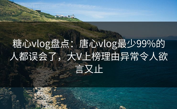 糖心vlog盘点：唐心vlog最少99%的人都误会了，大V上榜理由异常令人欲言又止