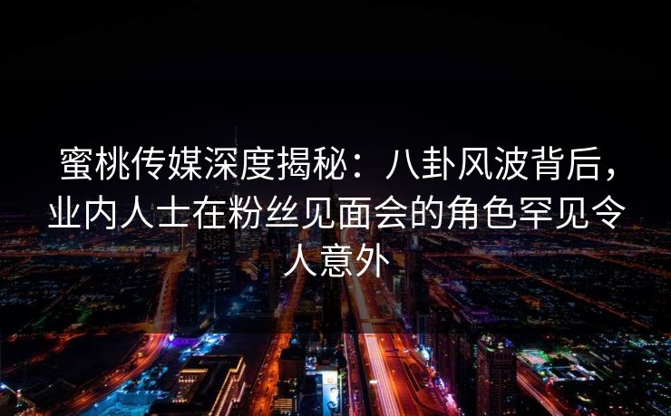 蜜桃传媒深度揭秘：八卦风波背后，业内人士在粉丝见面会的角色罕见令人意外