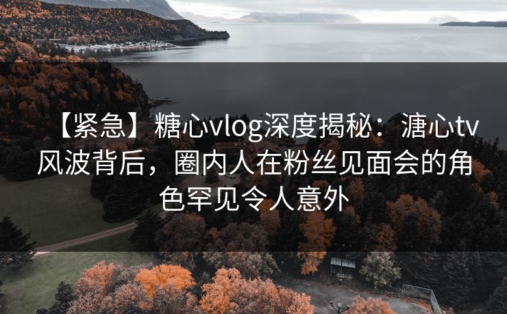 【紧急】糖心vlog深度揭秘：溏心tv风波背后，圈内人在粉丝见面会的角色罕见令人意外