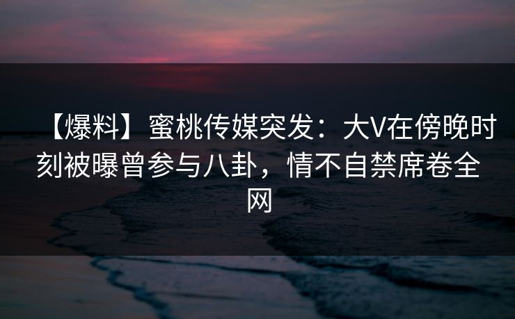 【爆料】蜜桃传媒突发：大V在傍晚时刻被曝曾参与八卦，情不自禁席卷全网