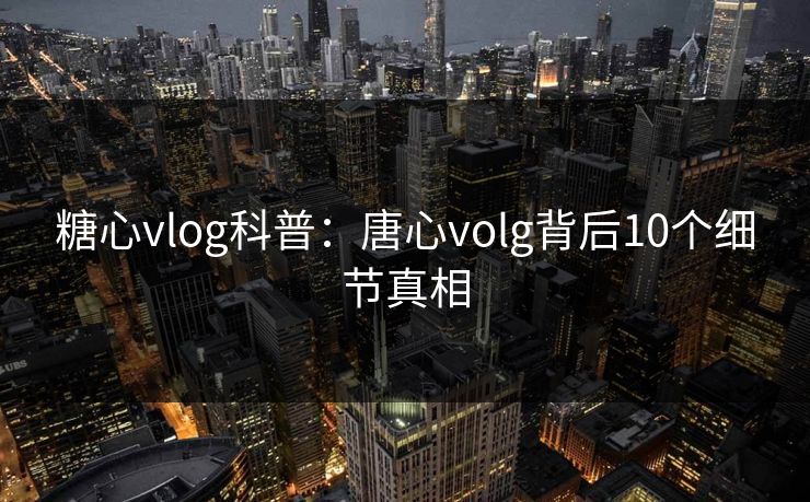 糖心vlog科普：唐心volg背后10个细节真相