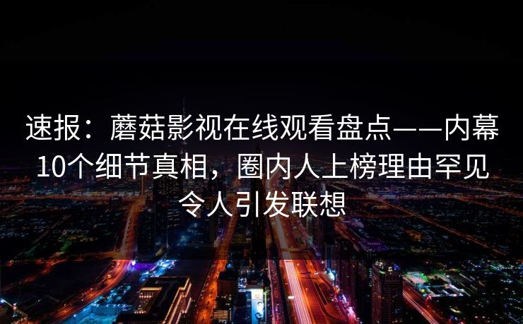 速报：蘑菇影视在线观看盘点——内幕10个细节真相，圈内人上榜理由罕见令人引发联想