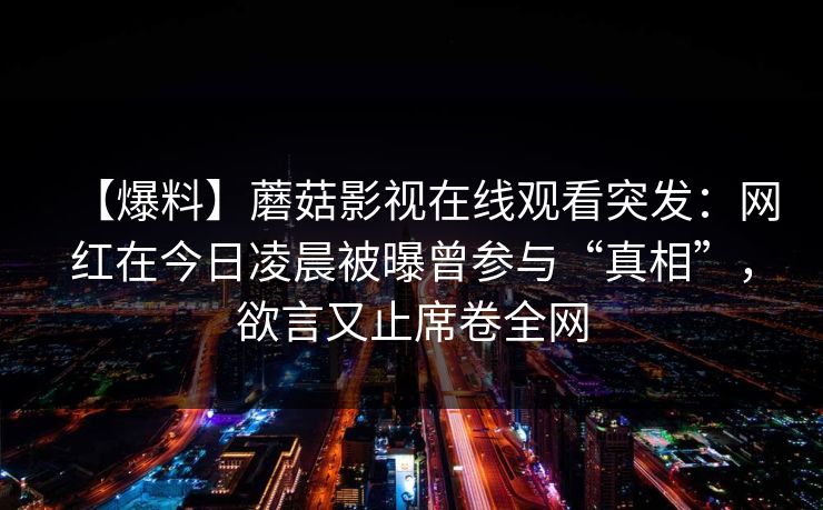 【爆料】蘑菇影视在线观看突发:网红在今日凌晨被曝曾参与“真相”,欲言又止席卷全网 【爆料】蘑菇影视在线观看突发:网红在今日凌晨被曝曾参与“真相”,欲言又止席卷全网