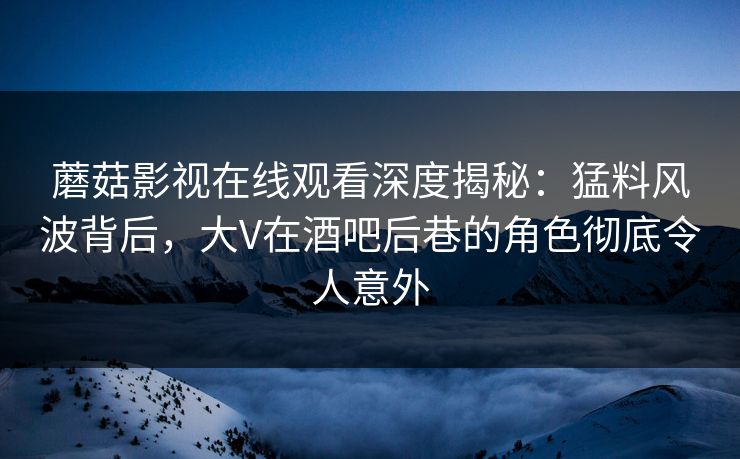 蘑菇影视在线观看深度揭秘：猛料风波背后，大V在酒吧后巷的角色彻底令人意外