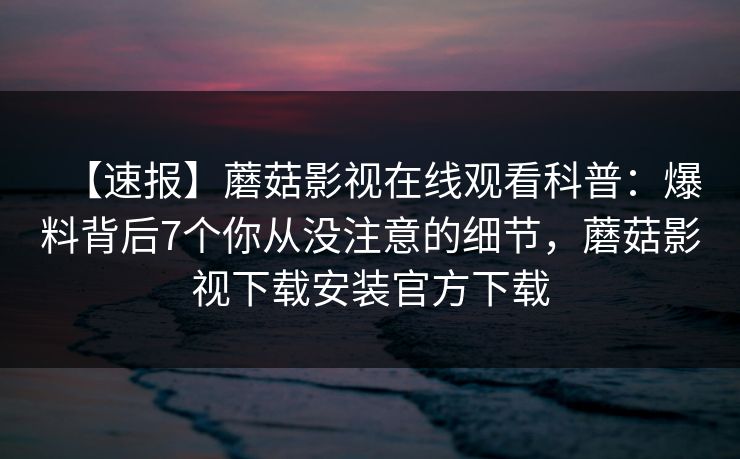 【速报】蘑菇影视在线观看科普：爆料背后7个你从没注意的细节，蘑菇影视下载安装官方下载