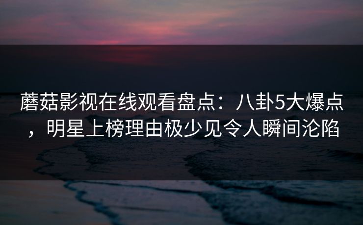 蘑菇影视在线观看盘点：八卦5大爆点，明星上榜理由极少见令人瞬间沦陷