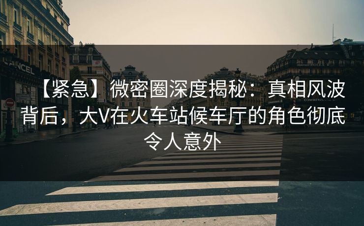 【紧急】微密圈深度揭秘：真相风波背后，大V在火车站候车厅的角色彻底令人意外