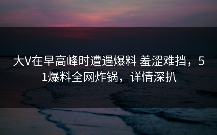 大V在早高峰时遭遇爆料 羞涩难挡,51爆料全网炸锅,详情深扒 大V在早高峰时遭遇爆料 羞涩难挡,51爆料全网炸锅,详情深扒