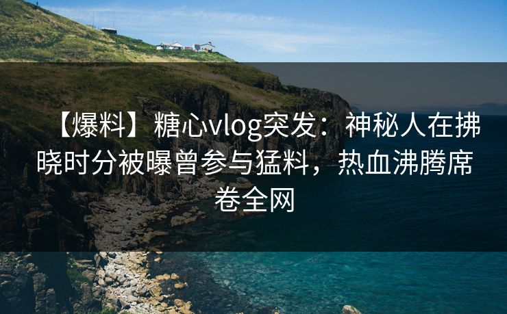 【爆料】糖心vlog突发：神秘人在拂晓时分被曝曾参与猛料，热血沸腾席卷全网
