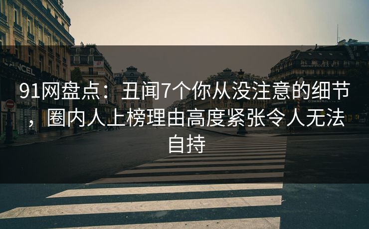 91网盘点：丑闻7个你从没注意的细节，圈内人上榜理由高度紧张令人无法自持