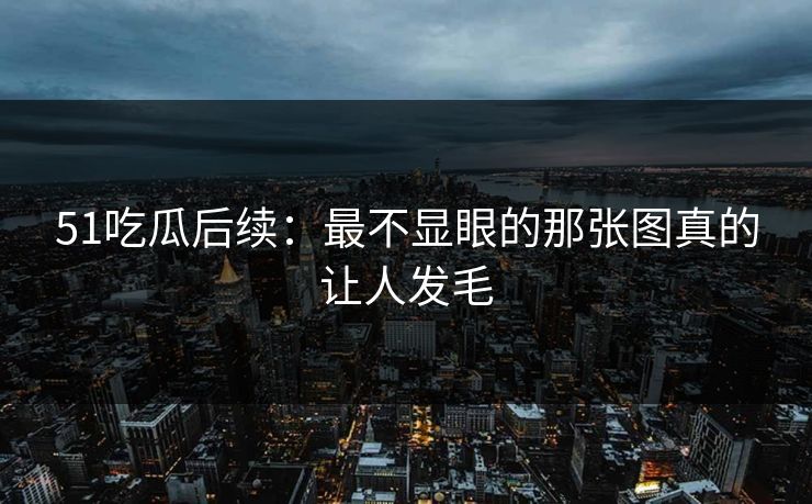 51吃瓜后续：最不显眼的那张图真的让人发毛