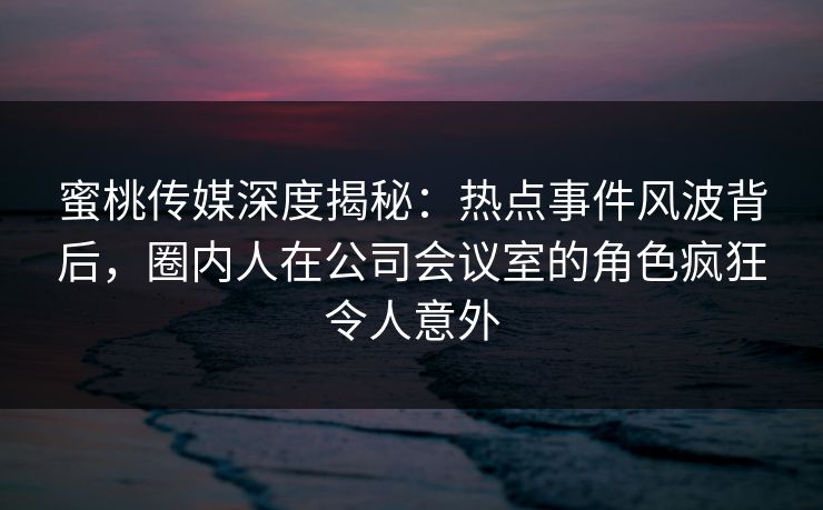 蜜桃传媒深度揭秘：热点事件风波背后，圈内人在公司会议室的角色疯狂令人意外
