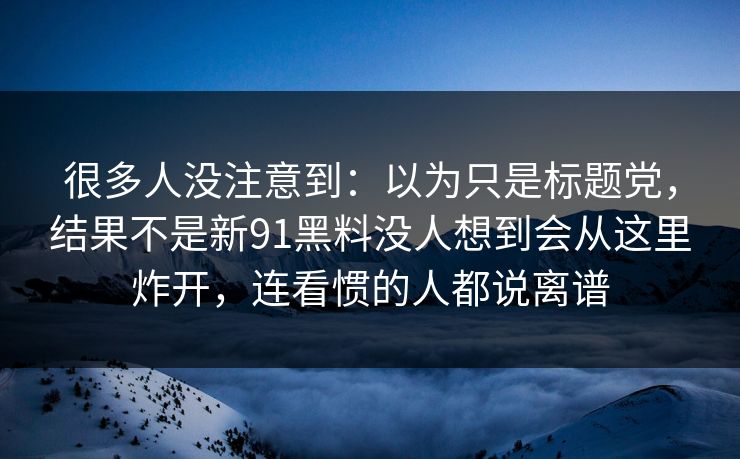 很多人没注意到：以为只是标题党，结果不是新91黑料没人想到会从这里炸开，连看惯的人都说离谱
